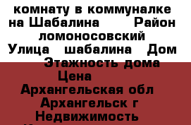 комнату в коммуналке на Шабалина, 13 › Район ­ ломоносовский › Улица ­ шабалина › Дом ­ 13 › Этажность дома ­ 2 › Цена ­ 5 200 - Архангельская обл., Архангельск г. Недвижимость » Квартиры аренда   